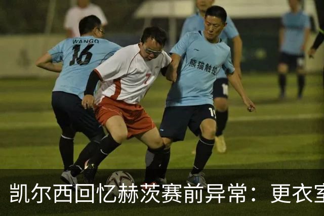 凯尔西回忆赫茨赛前异常：更衣室等首发，几天后查出肺部血栓